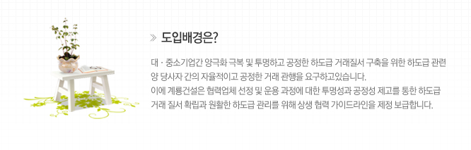 도입배경은? 대,중소기업간 양극화 극복 및 투명하고 공정한 하도급 거래질서 구축을 위한 하도급 관련 양 당사자 간의 자율적이고 공정한 거래 관행을 요구하고 있습니다.
																																							이에 계룡건설은 협력업체 선정 및 운용 과정에 대한 투명성과 공정성 제고를 통한 하도급 거래 질서 확립과 원할한 하도급 관리를 위해 상생 협력 가이드라인을 제정 보급합니다.