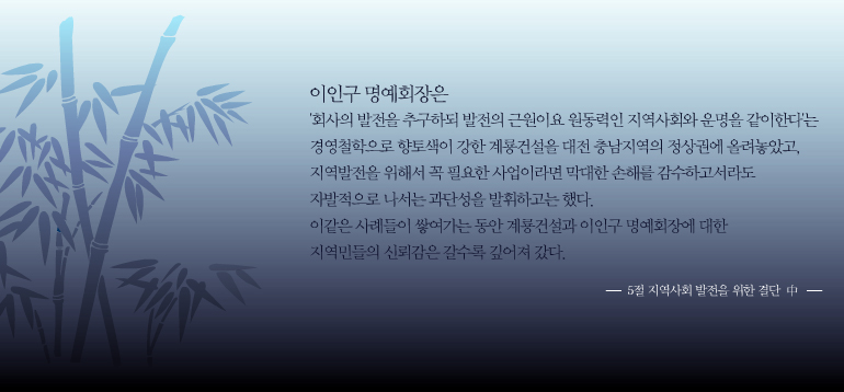 이인구명예회장은회사의발전을추구하되발전의근원이요원동력인지역사회와운명을같아한다는경영철학으로향토색이강한계룡건설을대전충남지역의정상권에올려놓았고,지역발전을위해서꼭필요한사업이라면막대한손실를감수하고서라도자발적으로나서는과단성을발휘하고는했다.이같은사례들이쌓여가는동안계룡건설과이인구명예회장에대한지역민들의신뢰감은갈수록깊어져갔다.