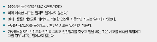 음주운전,음주작업은바로살인행위이다.미리예측한사고는절대로일어나지않는다.일에적합한기능공을배치하고적절한연장을사용하면사고는일어나지않는다.규정된작업절차를규정대로이행하면사고는일어나지않는다.거추장스럽지만안전모와안전복그리고안전장치를갖추고일을하는것은사고를예측한작업이고그럴경우사고는일어나지않는다.